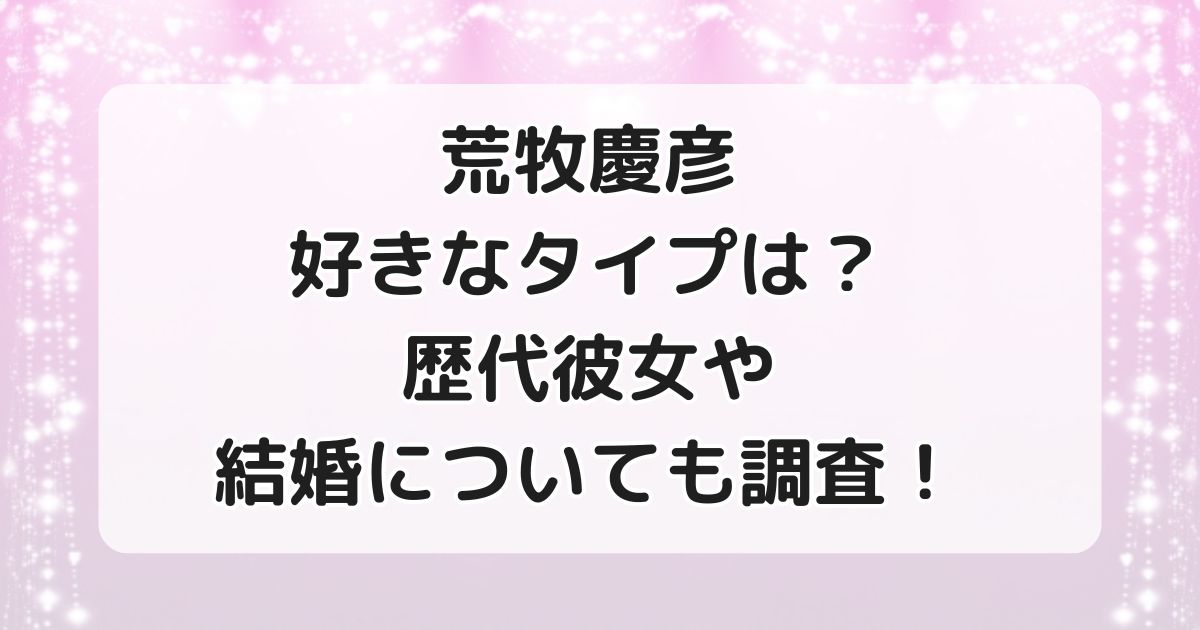 荒牧慶彦の好きなタイプは？歴代彼女や結婚についても調査！